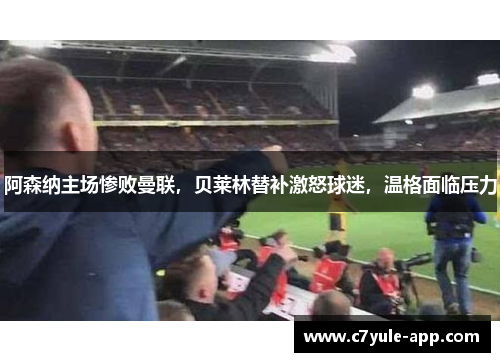 阿森纳主场惨败曼联，贝莱林替补激怒球迷，温格面临压力